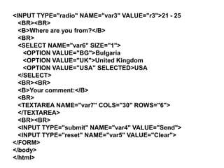 <INPUT TYPE="radio" NAME="var3" VALUE="r3">21 - 25
<BR><BR>
<B>Where are you from?</B>
<BR>
<SELECT NAME="var6" SIZE="1">
<OPTION VALUE="BG">Bulgaria
<OPTION VALUE="UK">United Kingdom
<OPTION VALUE="USA" SELECTED>USA
</SELECT>
<BR><BR>
<B>Your comment:</B>
<BR>
<TEXTAREA NAME="var7" COLS="30" ROWS="6">
</TEXTAREA>
<BR><BR>
<INPUT TYPE="submit" NAME="var4" VALUE="Send">
<INPUT TYPE="reset" NAME="var5" VALUE="Clear">
</FORM>
</body>
</html>

 