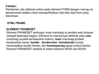 Catatan:
Pemberian nilai attribute action pada element FORM dengan menuju ke
alamat email adalah untuk memperlihatkan nilai-nilai data form yang
dikirimkan.

HTML FRAME
ELEMENT FRAMESET
Element FRAMESET berfungsi untuk membagi isi jendela web browser
menjadi beberapa bagian. Element ini mempunyai attribute yaitu cols
(membagi jendela berdasarkan kolom), rows (membagi jendela
berdasarkan baris), border , bordercolor, frameborder (untuk
menampilkan border frame), dan framespacing (spasi antara frame).
Element FRAMESET terletak di antara element HEAD dan BODY.

 