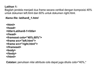 Latihan 1:
Bagilah jendela menjadi dua frame secara vertikal dengan komposisi 40%
untuk dokumen left.html dan 60% untuk dokumen right.html.
Nama file: latihan8_1.html
<html>
<head>
<title>Latihan8-1</title>
</head>
<frameset cols="40%,60%">
<frame src="left.html">
<frame src="right.html">
</frameset>
<body>
</body>
</html>
Catatan: penulisan nilai attribute cols dapat juga ditulis cols="40%,*

 