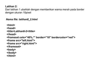 Latihan 2:
Dari latihan 1 ubahlah dengan memberikan warna merah pada border
dengan ukuran 10pixel

Nama file: latihan8_2.html
<html>
<head>
<title>Latihan8-2</title>
</head>
<frameset cols="40%,*" border="10" bordercolor="red">
<frame src="left.html">
<frame src="right.html">
</frameset>
<body>
</body>
</html>

 