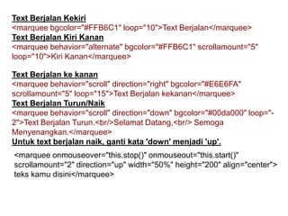 Text Berjalan Kekiri
<marquee bgcolor="#FFB6C1" loop="10">Text Berjalan</marquee>
Text Berjalan Kiri Kanan
<marquee behavior="alternate" bgcolor="#FFB6C1" scrollamount="5"
loop="10">Kiri Kanan</marquee>
Text Berjalan ke kanan
<marquee behavior="scroll" direction="right" bgcolor="#E6E6FA"
scrollamount="5" loop="15">Text Berjalan kekanan</marquee>
Text Berjalan Turun/Naik
<marquee behavior="scroll" direction="down" bgcolor="#00da000" loop="2">Text Berjalan Turun.<br/>Selamat Datang,<br/> Semoga
Menyenangkan.</marquee>
Untuk text berjalan naik, ganti kata 'down' menjadi 'up'.
<marquee onmouseover="this.stop()" onmouseout="this.start()"
scrollamount="2" direction="up" width="50%" height="200" align="center">
teks kamu disini</marquee>

 