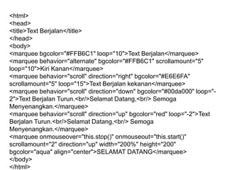 <html>
<head>
<title>Text Berjalan</title>
</head>
<body>
<marquee bgcolor="#FFB6C1" loop="10">Text Berjalan</marquee>
<marquee behavior="alternate" bgcolor="#FFB6C1" scrollamount="5"
loop="10">Kiri Kanan</marquee>
<marquee behavior="scroll" direction="right" bgcolor="#E6E6FA"
scrollamount="5" loop="15">Text Berjalan kekanan</marquee>
<marquee behavior="scroll" direction="down" bgcolor="#00da000" loop="2">Text Berjalan Turun.<br/>Selamat Datang,<br/> Semoga
Menyenangkan.</marquee>
<marquee behavior="scroll" direction="up" bgcolor="red" loop="-2">Text
Berjalan Turun.<br/>Selamat Datang,<br/> Semoga
Menyenangkan.</marquee>
<marquee onmouseover="this.stop()" onmouseout="this.start()"
scrollamount="2" direction="up" width="200%" height="200"
bgcolor="aqua" align="center">SELAMAT DATANG</marquee>
</body>
</html>

 