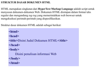STRUKTUR DASAR DOKUMEN HTML
HTML merupakan singkatan dari HyperText Markup Language adalah script untuk
menyusun dokumen-dokumen Web. Dokumen HTML disimpan dalam format teks
reguler dan mengandung tag-tag yang memerintahkan web browser untuk
mengeksekusi perintah-perintah yang dispesifikasikan.
Struktur dasar dokumen HTML adalah sebagai berikut:

<html>
<head>
<title>Disini Judul Dokumen HTML</title>
</head>
<body>
Disini penulisan informasi Web
</body>
</html>

 