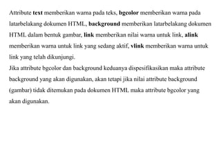 Attribute text memberikan warna pada teks, bgcolor memberikan warna pada
latarbelakang dokumen HTML, background memberikan latarbelakang dokumen
HTML dalam bentuk gambar, link memberikan nilai warna untuk link, alink
memberikan warna untuk link yang sedang aktif, vlink memberikan warna untuk
link yang telah dikunjungi.
Jika attribute bgcolor dan background keduanya dispesifikasikan maka attribute
background yang akan digunakan, akan tetapi jika nilai attribute background
(gambar) tidak ditemukan pada dokumen HTML maka attribute bgcolor yang
akan digunakan.

 