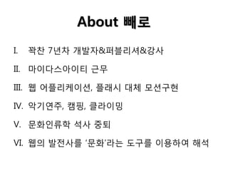 About 빼로
I.

꽉찬 7년차 개발자&퍼블리셔&강사

II. 마이다스아이티 근무

III. 웹 어플리케이션, 플래시 대체 모션구현
IV. 악기연주, 캠핑, 클라이밍
V. 문화인류학 석사 중퇴

VI. 웹의 발전사를 ‘문화’라는 도구를 이용하여 해석

 