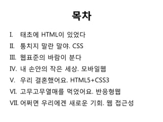 목차
I.

태초에 HTML이 있었다

II. 퉁치지 말란 말야. CSS

III. 웹표준의 바람이 분다
IV. 내 손안의 작은 세상. 모바일웹

V. 우리 결혼했어요. HTML5+CSS3
VI. 고무고무열매를 먹었어요. 반응형웹

VII. 어쩌면 우리에겐 새로운 기회. 웹 접근성

 