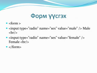 Форм үүсгэх
 <form >
 <input type="radio" name="sex" value="male" /> Male

<br/>
 <input type="radio" name="sex" value="female" />
Female <br/>
 </form>

 