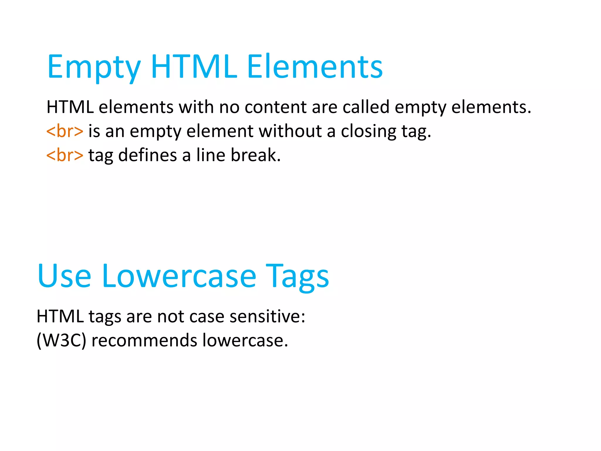Empty HTML Elements
HTML elements with no content are called empty elements.
<br> is an empty element without a closing tag.
<br> tag defines a line break.

Use Lowercase Tags
HTML tags are not case sensitive:
(W3C) recommends lowercase.

 