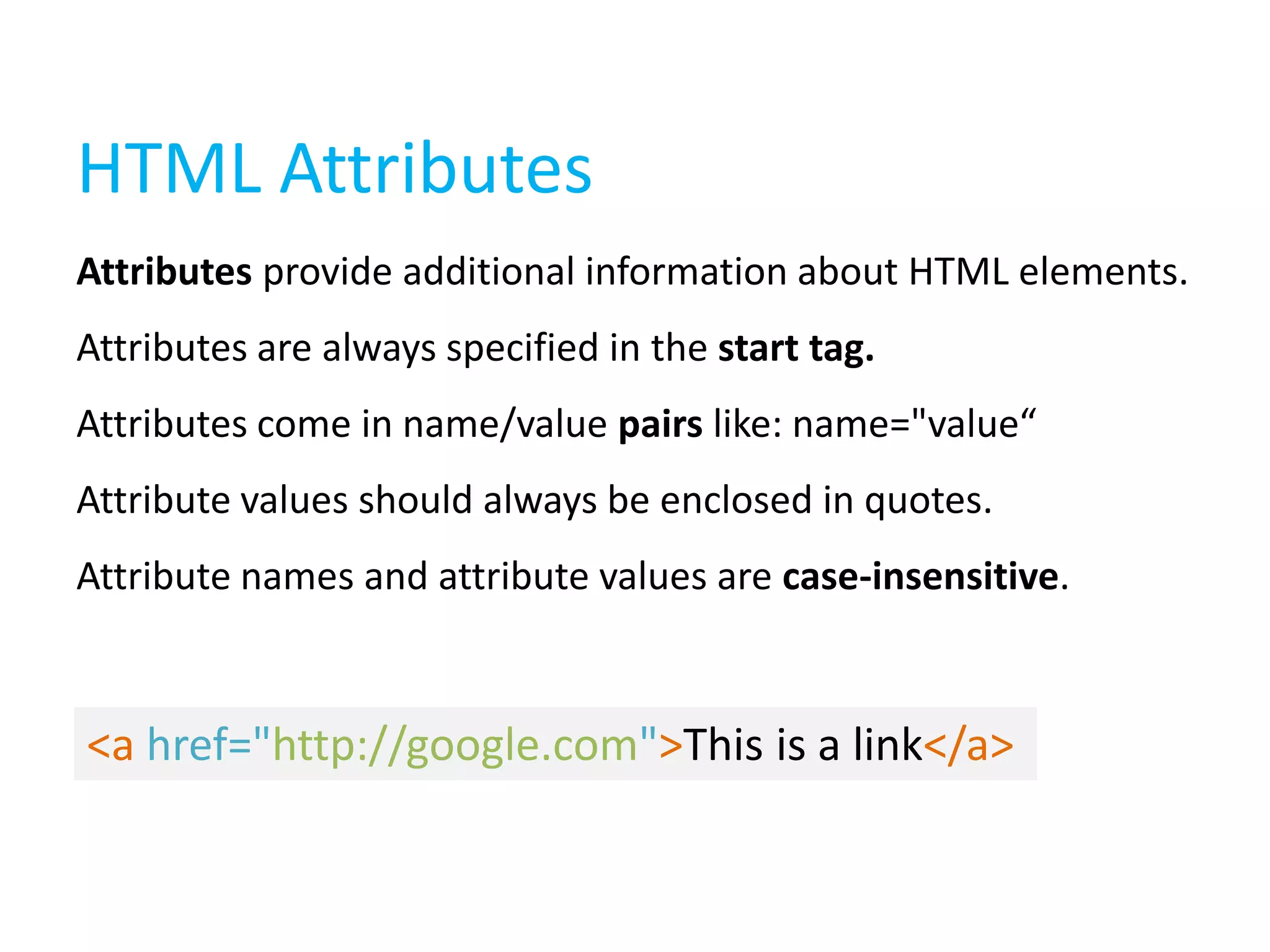HTML Attributes
Attributes provide additional information about HTML elements.
Attributes are always specified in the start tag.
Attributes come in name/value pairs like: name="value“
Attribute values should always be enclosed in quotes.
Attribute names and attribute values are case-insensitive.

<a href="http://google.com">This is a link</a>

 
