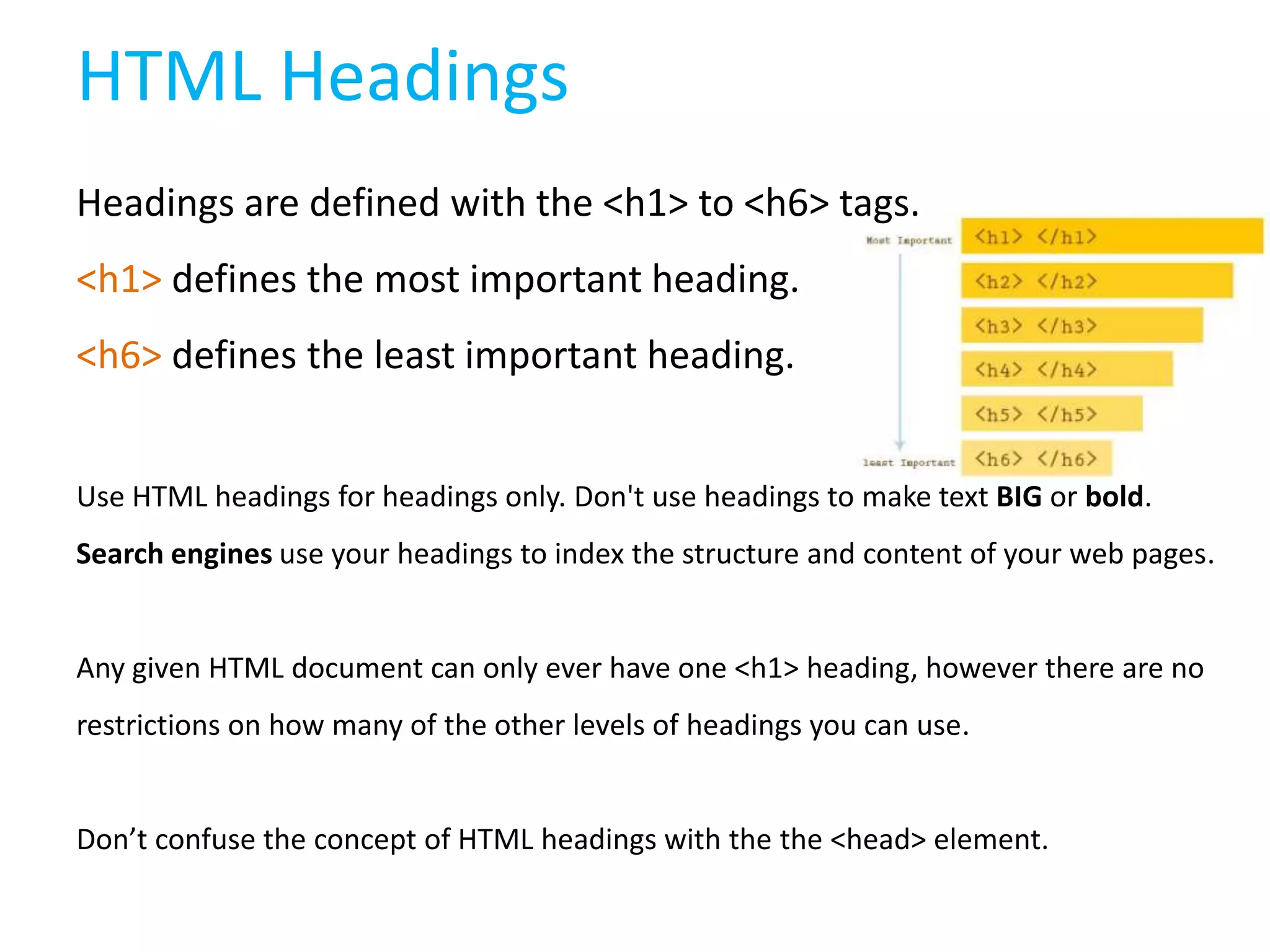 HTML Headings
Headings are defined with the <h1> to <h6> tags.

<h1> defines the most important heading.
<h6> defines the least important heading.
Use HTML headings for headings only. Don't use headings to make text BIG or bold.
Search engines use your headings to index the structure and content of your web pages.

Any given HTML document can only ever have one <h1> heading, however there are no
restrictions on how many of the other levels of headings you can use.

Don’t confuse the concept of HTML headings with the the <head> element.

 