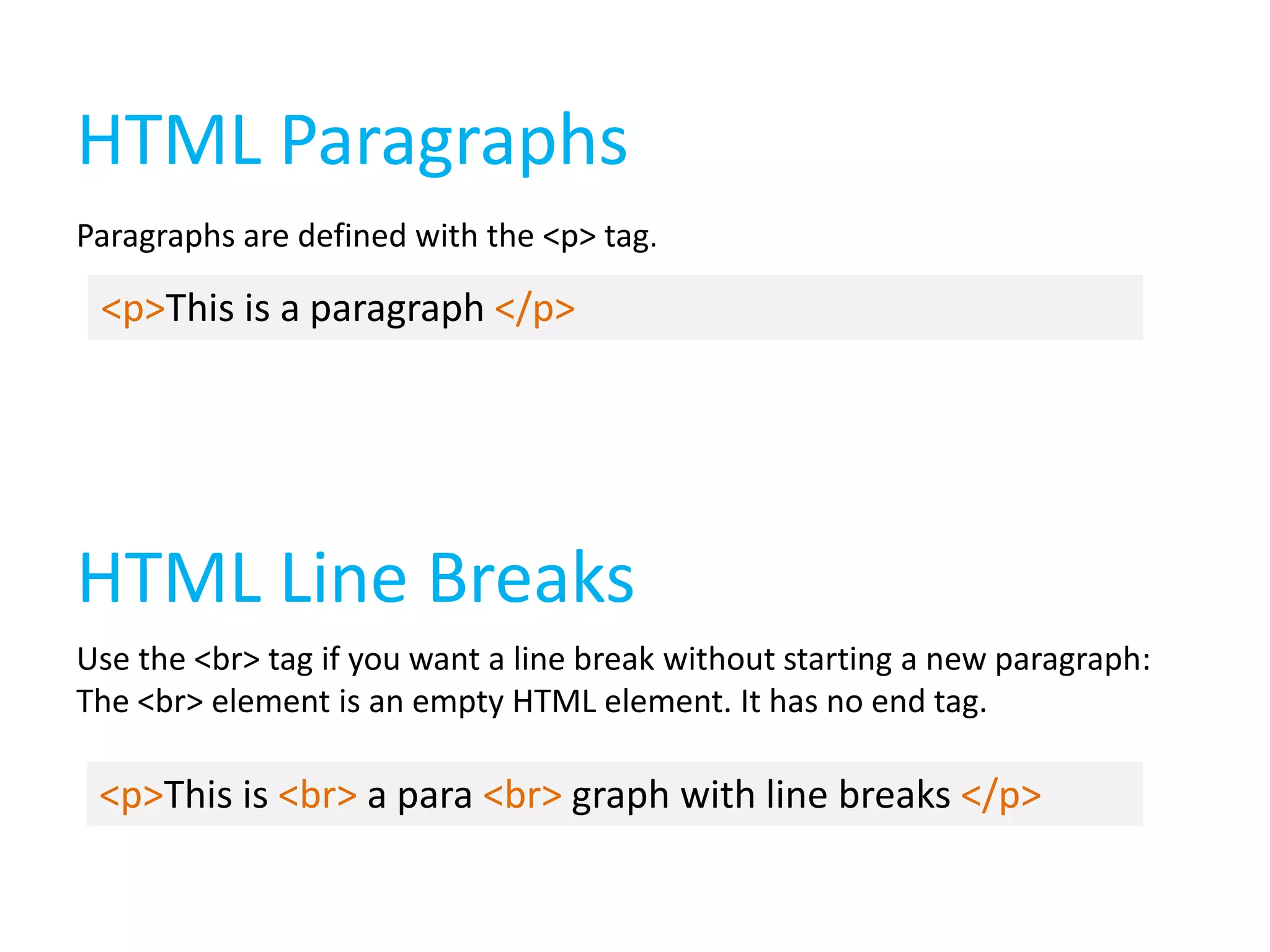 HTML Paragraphs
Paragraphs are defined with the <p> tag.

<p>This is a paragraph </p>

HTML Line Breaks
Use the <br> tag if you want a line break without starting a new paragraph:
The <br> element is an empty HTML element. It has no end tag.

<p>This is <br> a para <br> graph with line breaks </p>

 