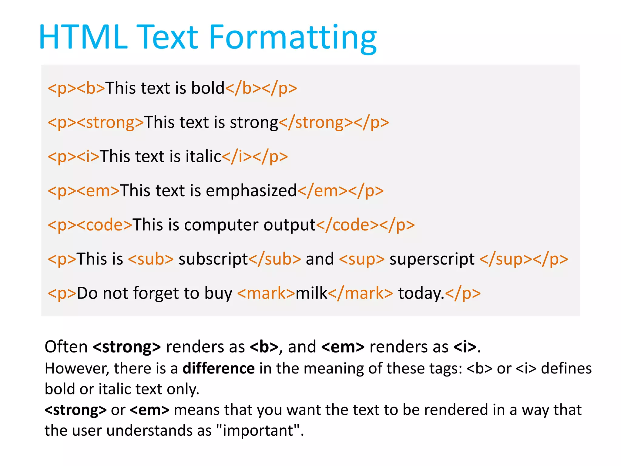 HTML Text Formatting
<p><b>This text is bold</b></p>
<p><strong>This text is strong</strong></p>
<p><i>This text is italic</i></p>

<p><em>This text is emphasized</em></p>
<p><code>This is computer output</code></p>
<p>This is <sub> subscript</sub> and <sup> superscript </sup></p>

<p>Do not forget to buy <mark>milk</mark> today.</p>
Often <strong> renders as <b>, and <em> renders as <i>.
However, there is a difference in the meaning of these tags: <b> or <i> defines
bold or italic text only.
<strong> or <em> means that you want the text to be rendered in a way that
the user understands as "important".

 