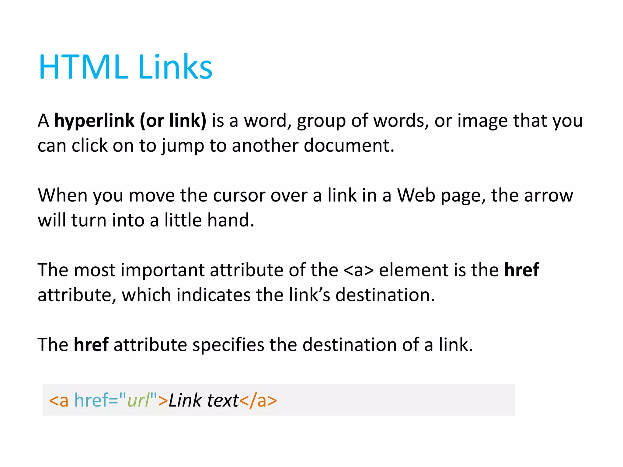 HTML Links
A hyperlink (or link) is a word, group of words, or image that you
can click on to jump to another document.
When you move the cursor over a link in a Web page, the arrow
will turn into a little hand.
The most important attribute of the <a> element is the href
attribute, which indicates the link’s destination.
The href attribute specifies the destination of a link.
<a href="url">Link text</a>

 