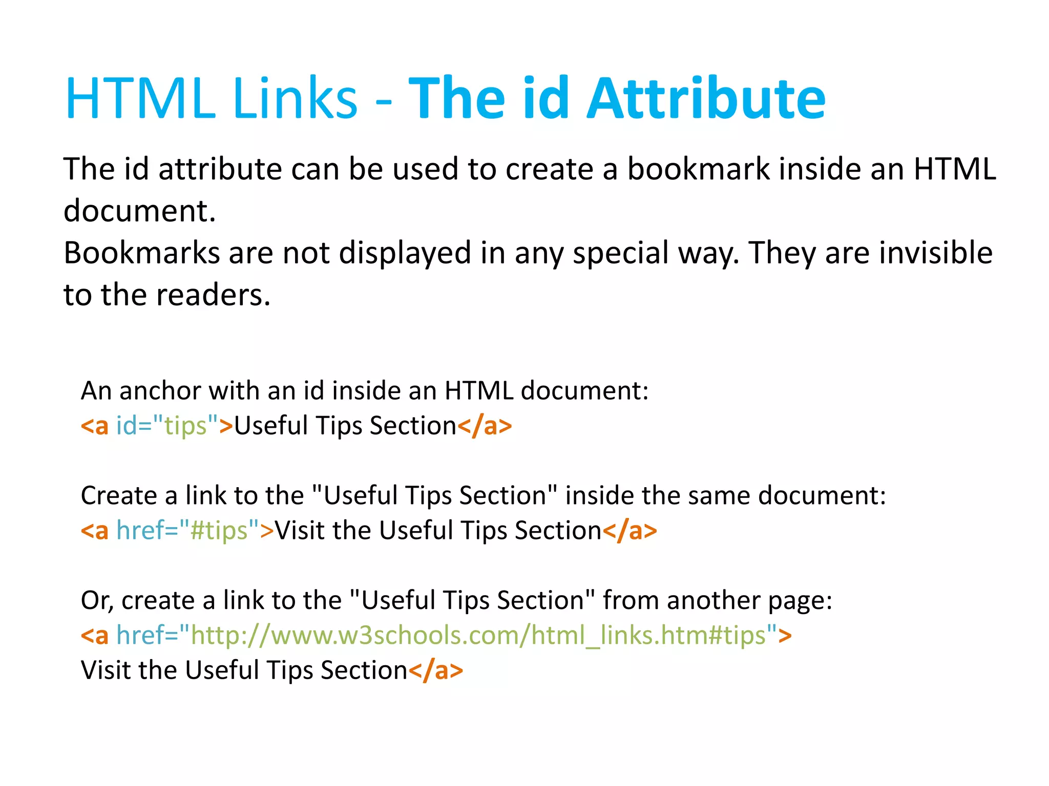 HTML Links - The id Attribute
The id attribute can be used to create a bookmark inside an HTML
document.
Bookmarks are not displayed in any special way. They are invisible
to the readers.
An anchor with an id inside an HTML document:
<a id="tips">Useful Tips Section</a>
Create a link to the "Useful Tips Section" inside the same document:
<a href="#tips">Visit the Useful Tips Section</a>
Or, create a link to the "Useful Tips Section" from another page:
<a href="http://www.w3schools.com/html_links.htm#tips">
Visit the Useful Tips Section</a>

 
