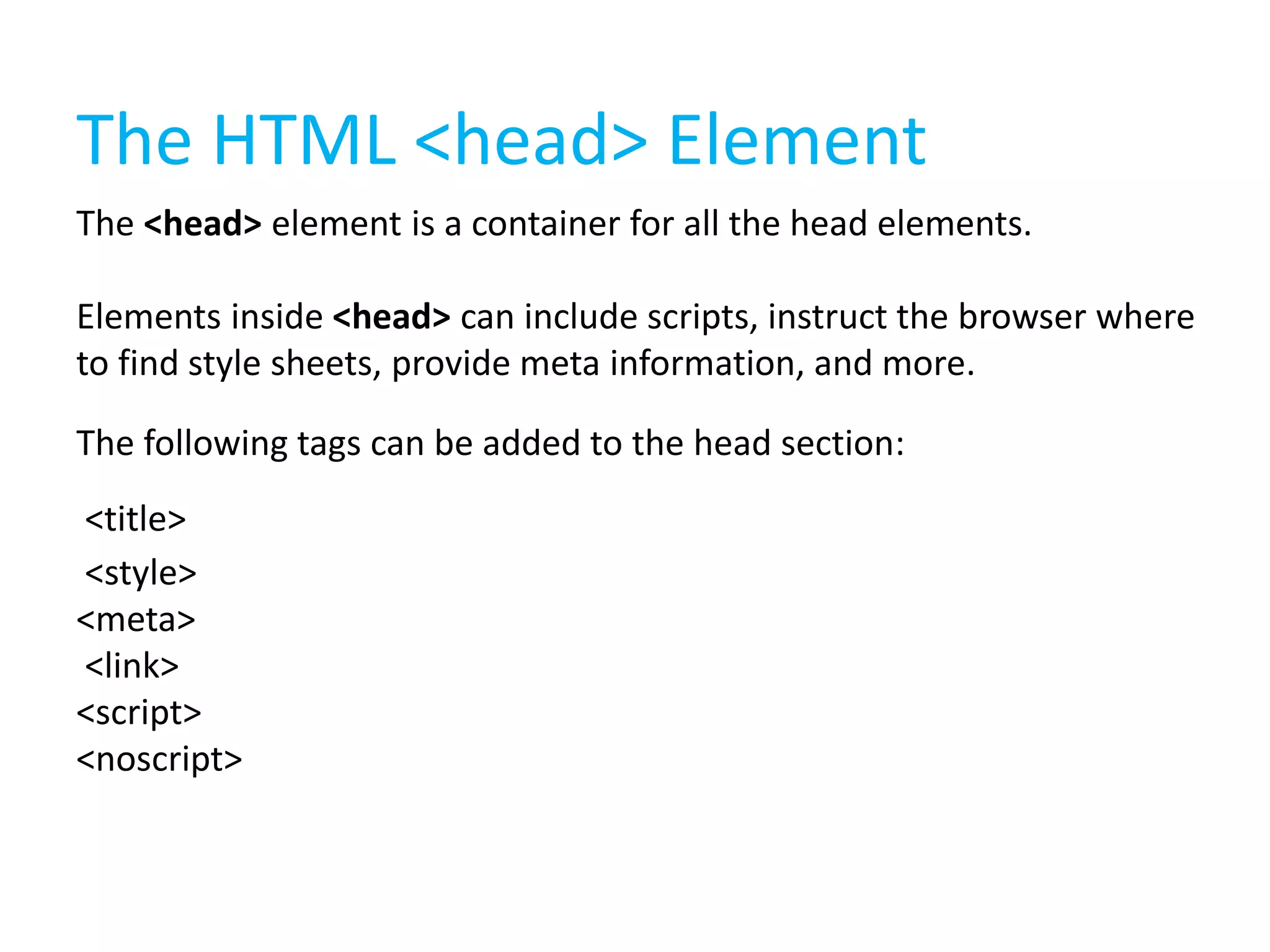 The HTML <head> Element
The <head> element is a container for all the head elements.

Elements inside <head> can include scripts, instruct the browser where
to find style sheets, provide meta information, and more.
The following tags can be added to the head section:
<title>
<style>
<meta>
<link>
<script>
<noscript>

 