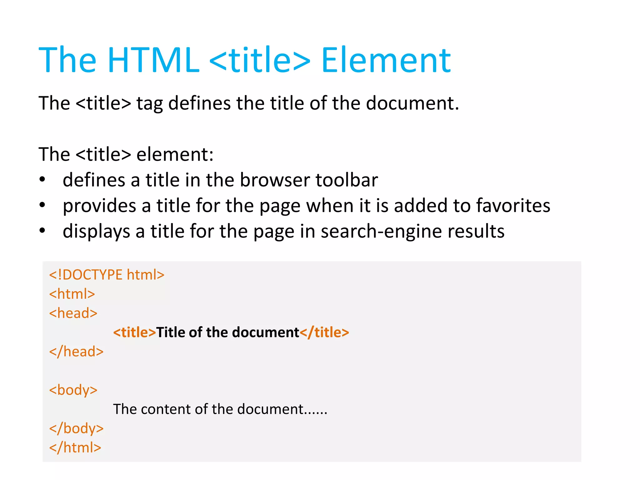 The HTML <title> Element
The <title> tag defines the title of the document.

The <title> element:
• defines a title in the browser toolbar
• provides a title for the page when it is added to favorites
• displays a title for the page in search-engine results
<!DOCTYPE html>
<html>
<head>
<title>Title of the document</title>
</head>
<body>
The content of the document......
</body>
</html>

 