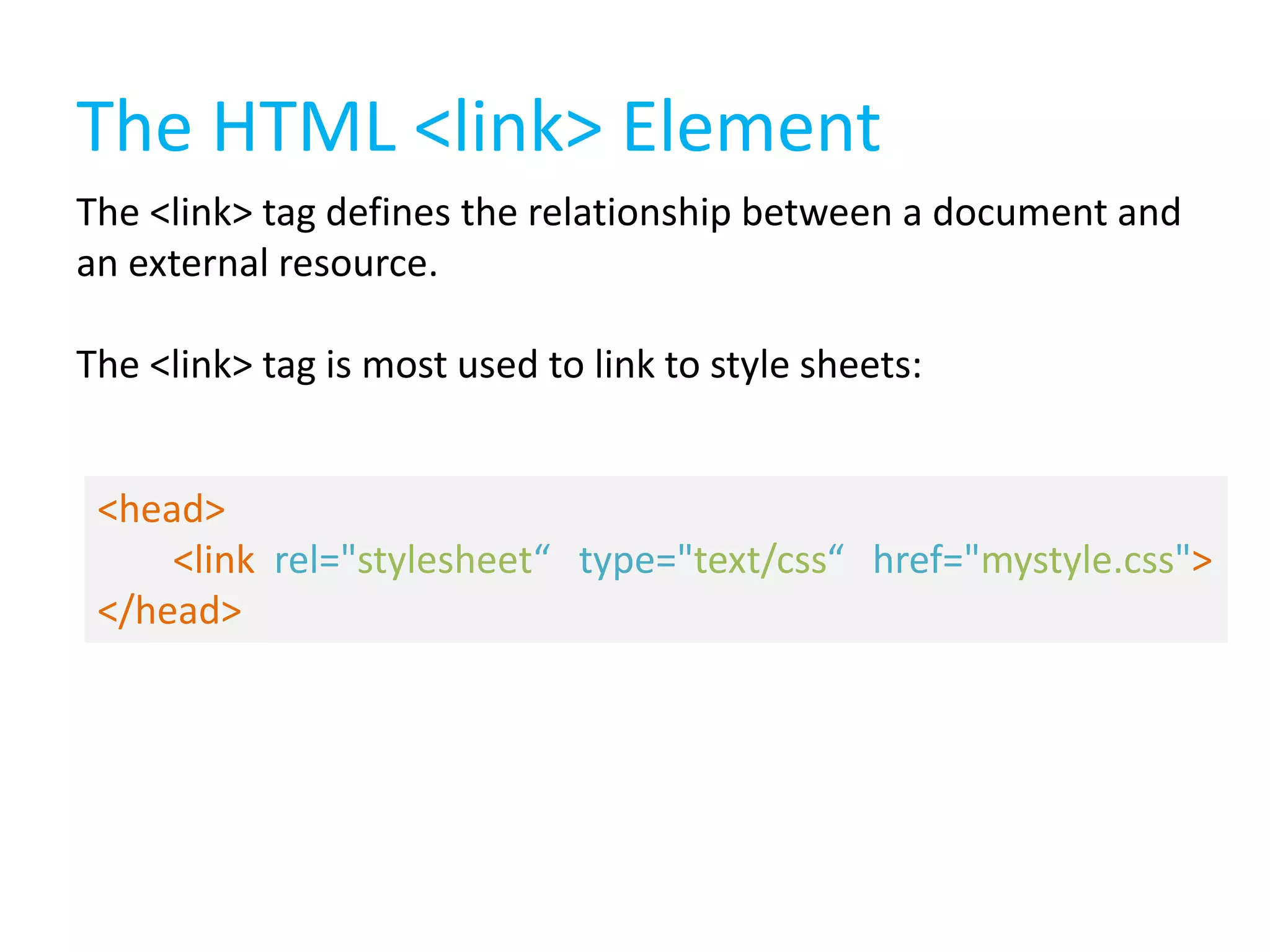The HTML <link> Element
The <link> tag defines the relationship between a document and
an external resource.

The <link> tag is most used to link to style sheets:
<head>
<link rel="stylesheet“ type="text/css“ href="mystyle.css">
</head>

 