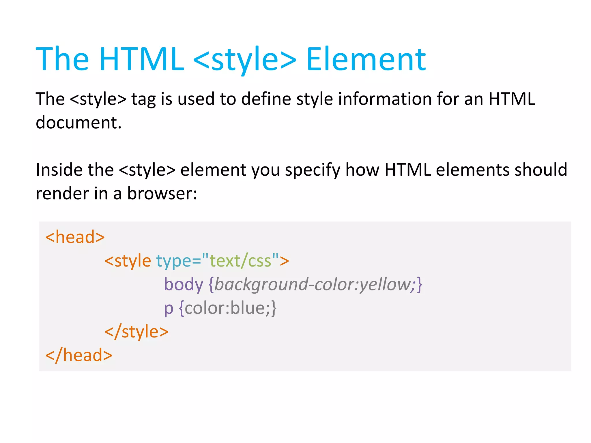 The HTML <style> Element
The <style> tag is used to define style information for an HTML
document.

Inside the <style> element you specify how HTML elements should
render in a browser:
<head>
<style type="text/css">
body {background-color:yellow;}
p {color:blue;}
</style>
</head>

 
