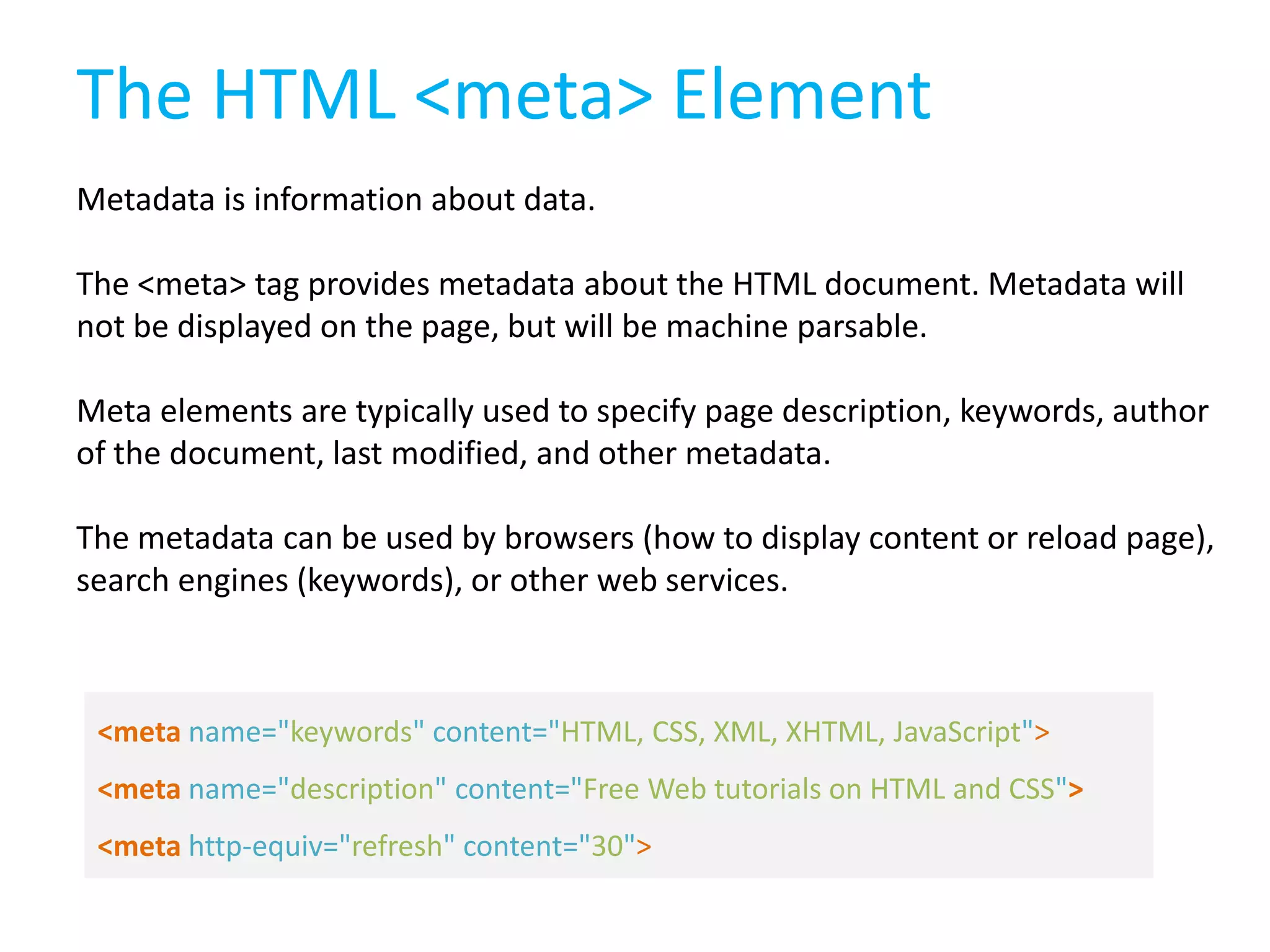 The HTML <meta> Element
Metadata is information about data.
The <meta> tag provides metadata about the HTML document. Metadata will
not be displayed on the page, but will be machine parsable.
Meta elements are typically used to specify page description, keywords, author
of the document, last modified, and other metadata.
The metadata can be used by browsers (how to display content or reload page),
search engines (keywords), or other web services.

<meta name="keywords" content="HTML, CSS, XML, XHTML, JavaScript">
<meta name="description" content="Free Web tutorials on HTML and CSS">
<meta http-equiv="refresh" content="30">

 