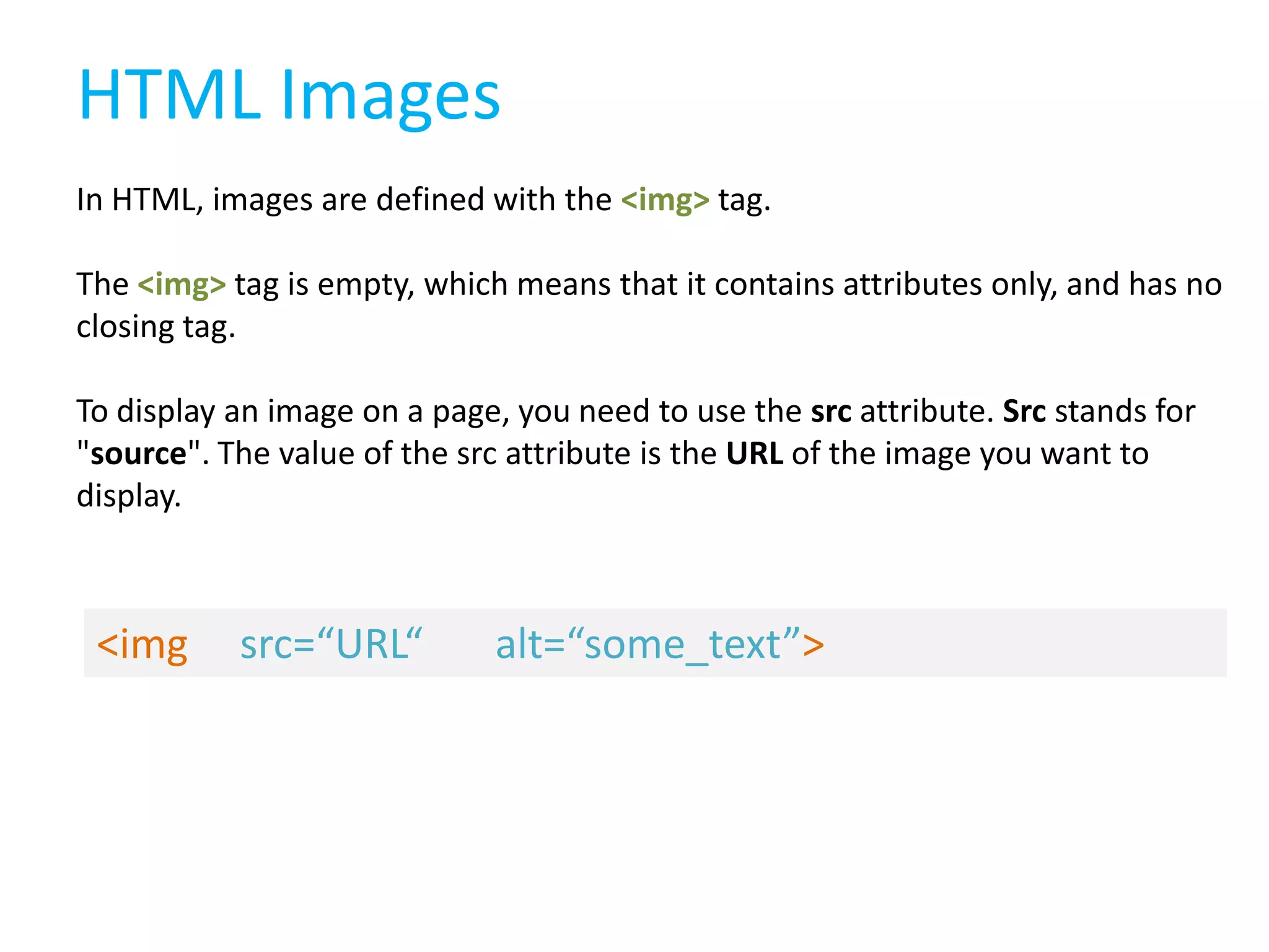HTML Images
In HTML, images are defined with the <img> tag.
The <img> tag is empty, which means that it contains attributes only, and has no
closing tag.
To display an image on a page, you need to use the src attribute. Src stands for
"source". The value of the src attribute is the URL of the image you want to
display.

<img

src=“URL“

alt=“some_text”>

 