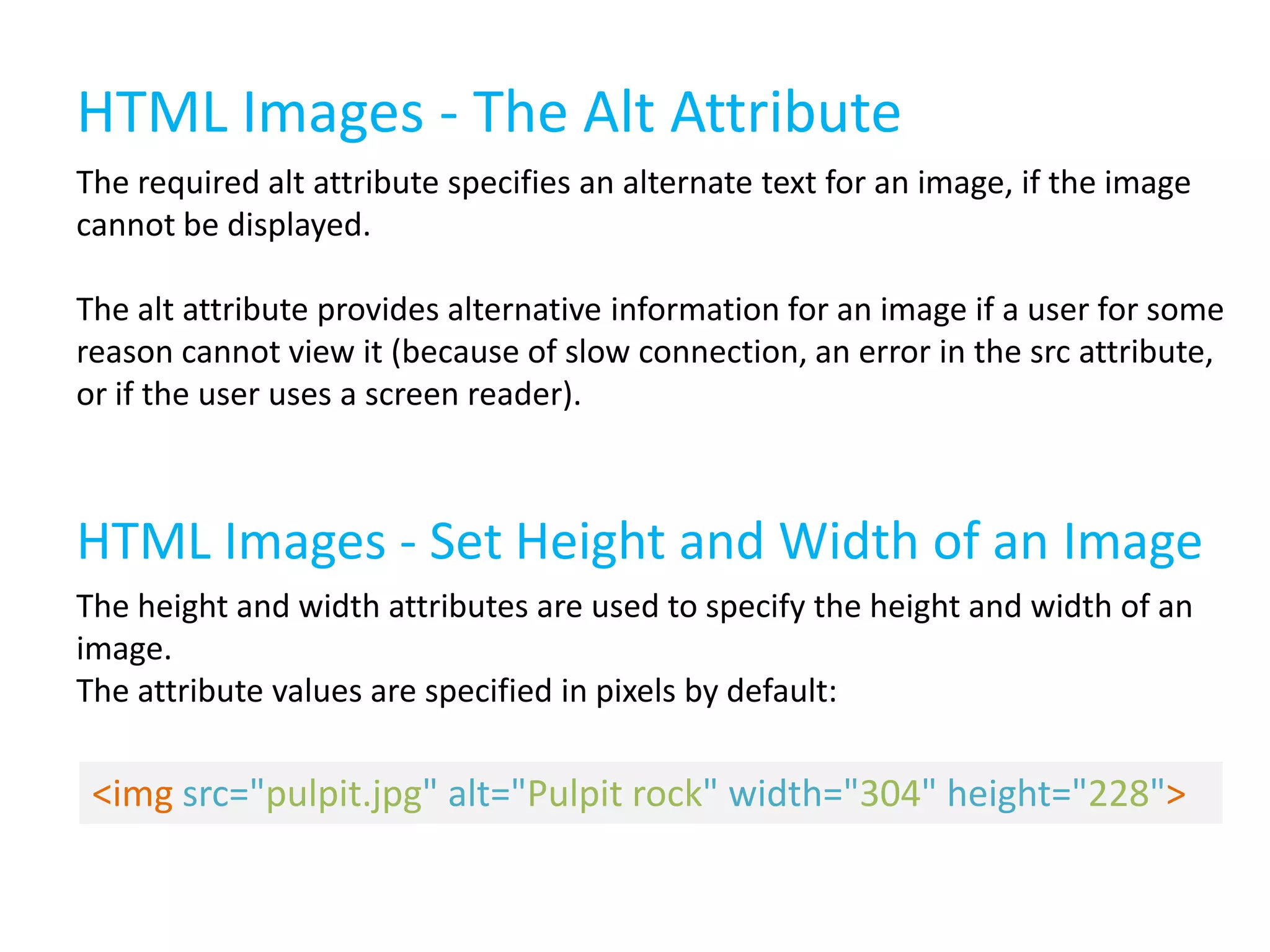 HTML Images - The Alt Attribute
The required alt attribute specifies an alternate text for an image, if the image
cannot be displayed.
The alt attribute provides alternative information for an image if a user for some
reason cannot view it (because of slow connection, an error in the src attribute,
or if the user uses a screen reader).

HTML Images - Set Height and Width of an Image
The height and width attributes are used to specify the height and width of an
image.
The attribute values are specified in pixels by default:

<img src="pulpit.jpg" alt="Pulpit rock" width="304" height="228">

 