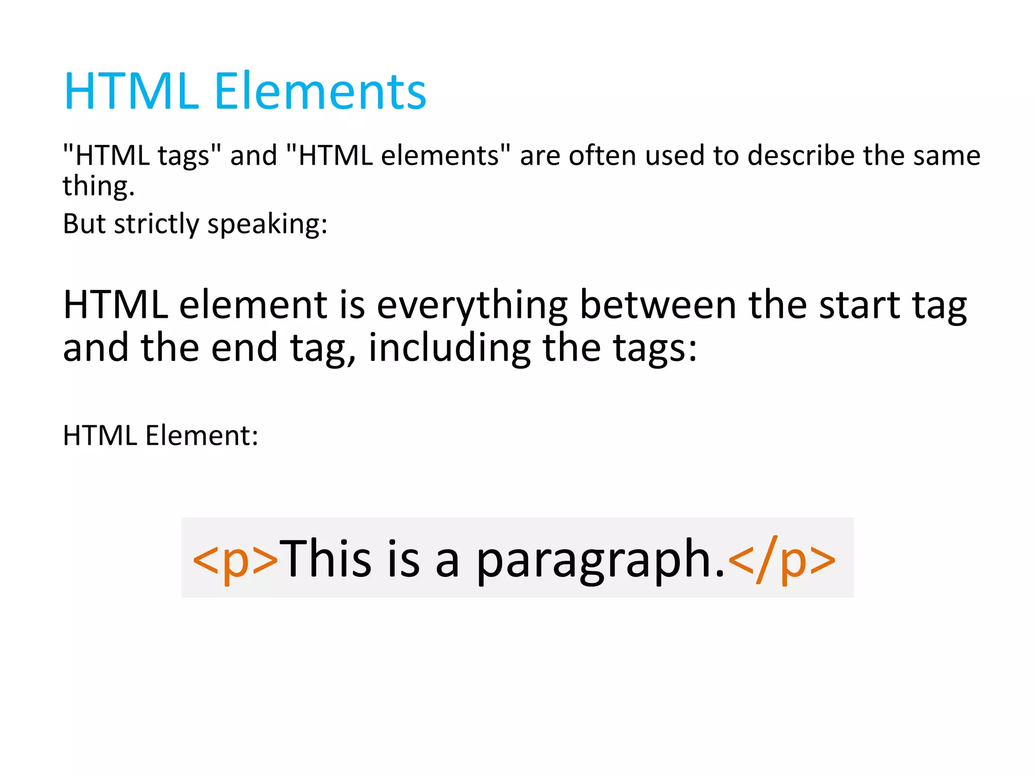 HTML Elements
"HTML tags" and "HTML elements" are often used to describe the same
thing.
But strictly speaking:

HTML element is everything between the start tag
and the end tag, including the tags:
HTML Element:

<p>This is a paragraph.</p>

 