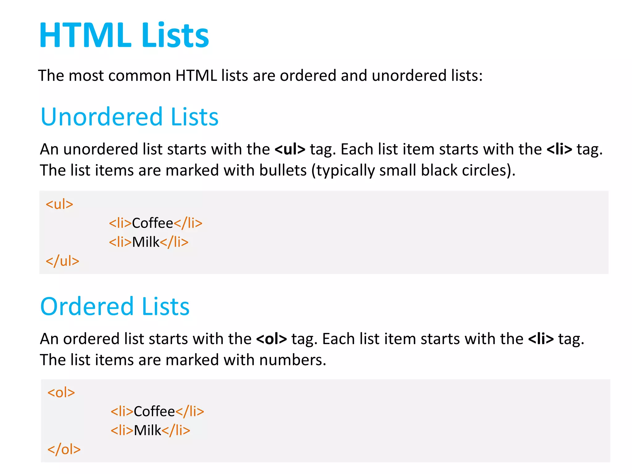 HTML Lists
The most common HTML lists are ordered and unordered lists:

Unordered Lists
An unordered list starts with the <ul> tag. Each list item starts with the <li> tag.
The list items are marked with bullets (typically small black circles).
<ul>
<li>Coffee</li>
<li>Milk</li>
</ul>

Ordered Lists
An ordered list starts with the <ol> tag. Each list item starts with the <li> tag.
The list items are marked with numbers.
<ol>
<li>Coffee</li>
<li>Milk</li>
</ol>

 