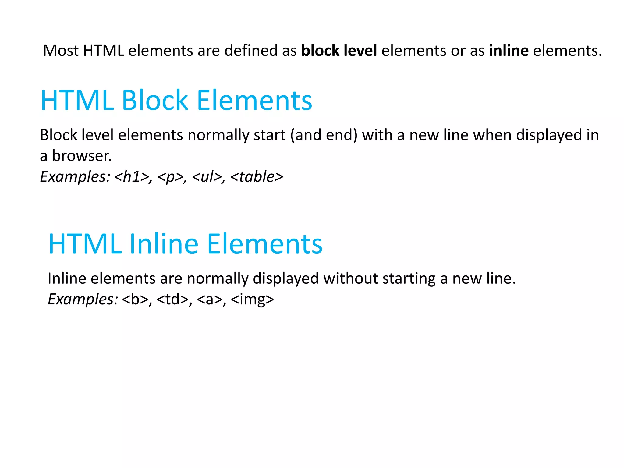 Most HTML elements are defined as block level elements or as inline elements.

HTML Block Elements
Block level elements normally start (and end) with a new line when displayed in
a browser.
Examples: <h1>, <p>, <ul>, <table>

HTML Inline Elements
Inline elements are normally displayed without starting a new line.
Examples: <b>, <td>, <a>, <img>

 