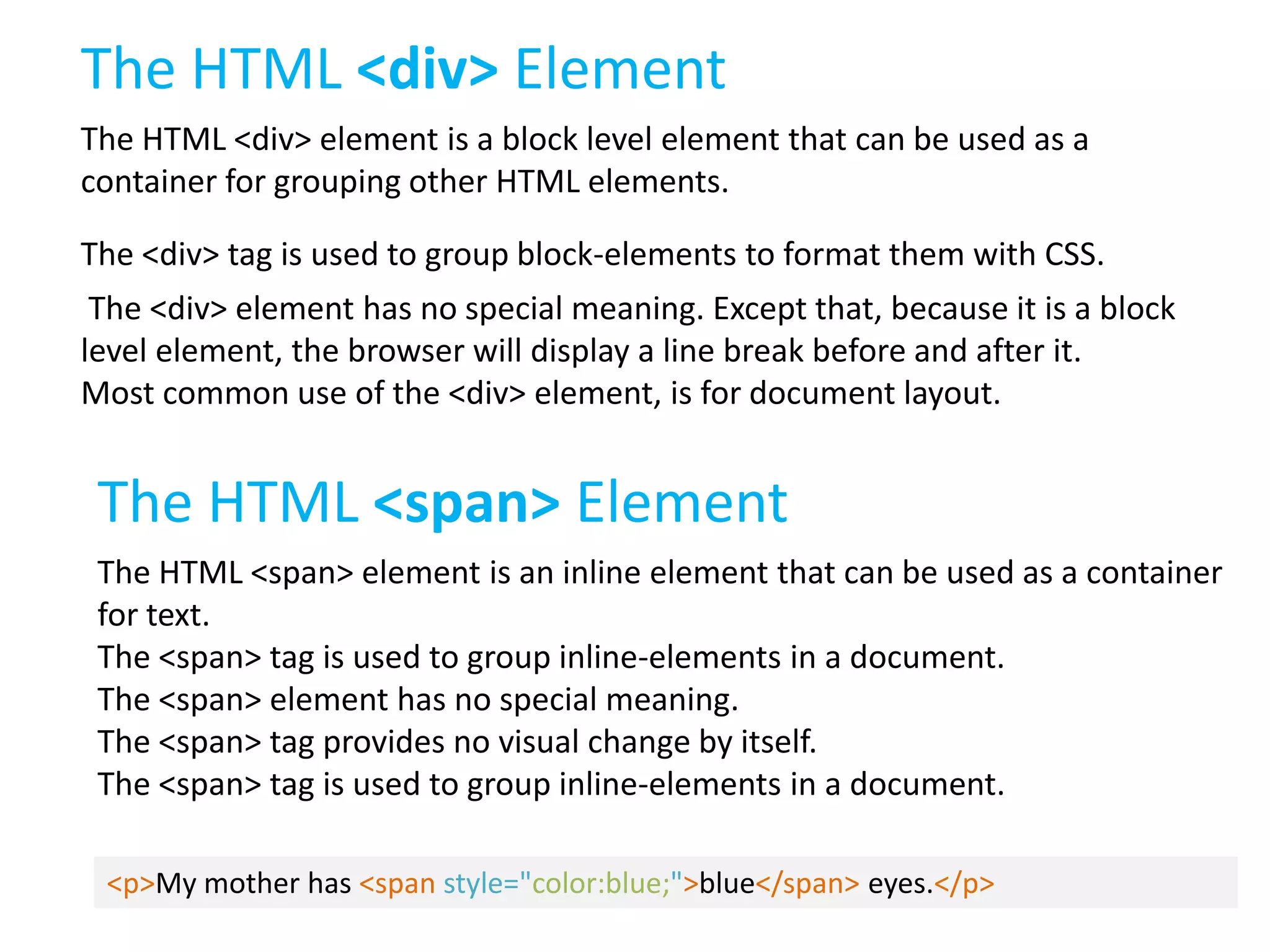 The HTML <div> Element
The HTML <div> element is a block level element that can be used as a
container for grouping other HTML elements.
The <div> tag is used to group block-elements to format them with CSS.

The <div> element has no special meaning. Except that, because it is a block
level element, the browser will display a line break before and after it.
Most common use of the <div> element, is for document layout.

The HTML <span> Element
The HTML <span> element is an inline element that can be used as a container
for text.
The <span> tag is used to group inline-elements in a document.
The <span> element has no special meaning.
The <span> tag provides no visual change by itself.
The <span> tag is used to group inline-elements in a document.
<p>My mother has <span style="color:blue;">blue</span> eyes.</p>

 