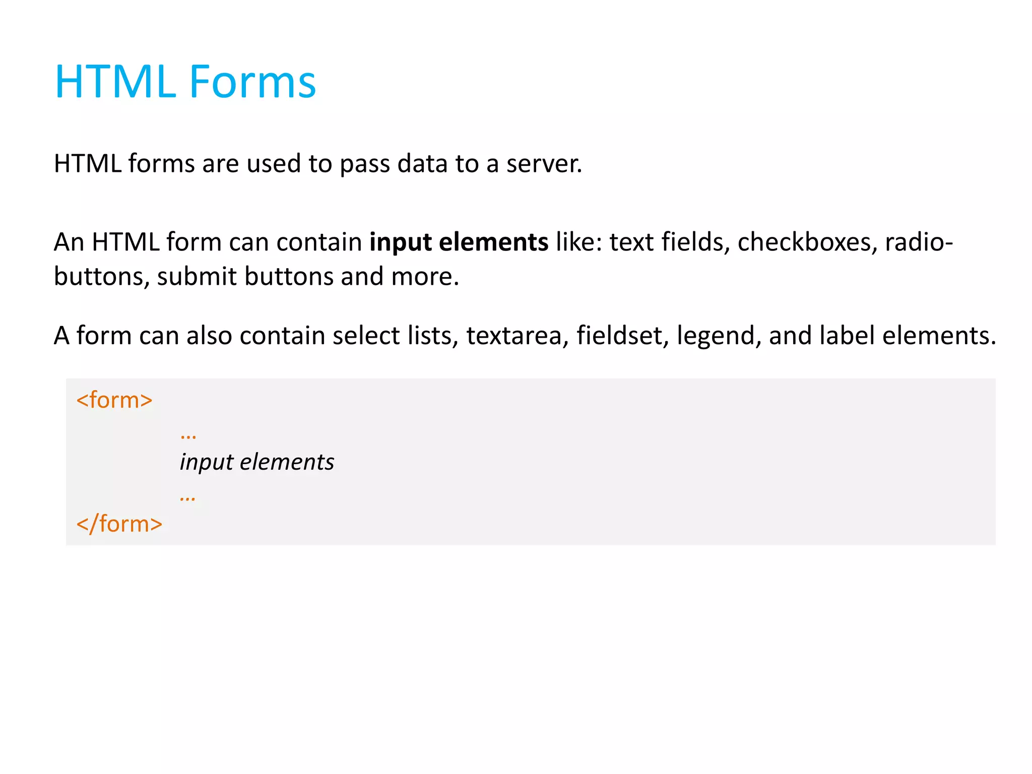 HTML Forms
HTML forms are used to pass data to a server.
An HTML form can contain input elements like: text fields, checkboxes, radiobuttons, submit buttons and more.
A form can also contain select lists, textarea, fieldset, legend, and label elements.
<form>

…
input elements
…
</form>

 
