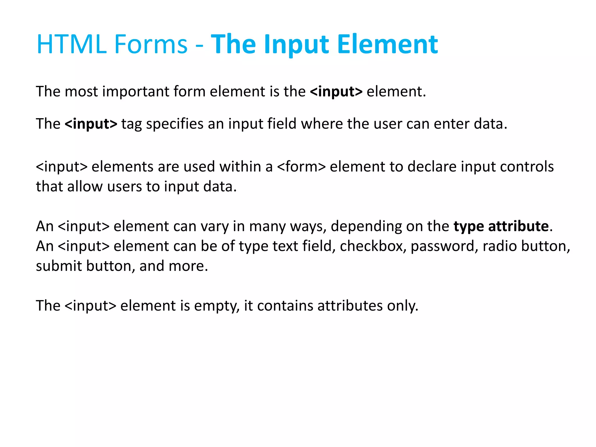 HTML Forms - The Input Element
The most important form element is the <input> element.
The <input> tag specifies an input field where the user can enter data.
<input> elements are used within a <form> element to declare input controls
that allow users to input data.
An <input> element can vary in many ways, depending on the type attribute.
An <input> element can be of type text field, checkbox, password, radio button,
submit button, and more.
The <input> element is empty, it contains attributes only.

 