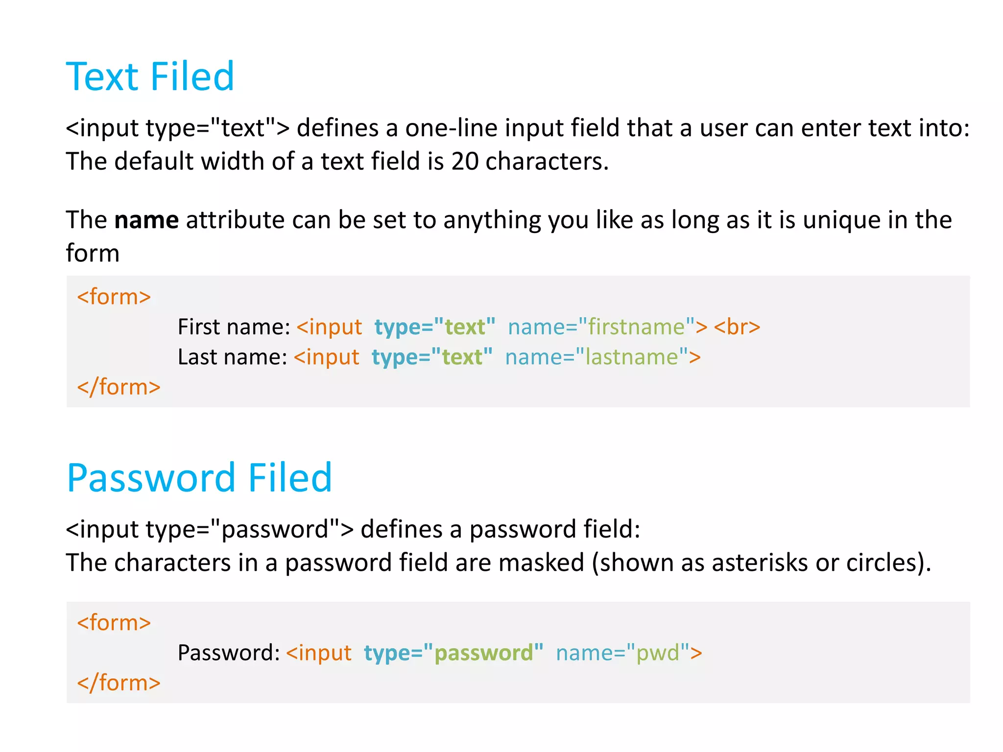 Text Filed
<input type="text"> defines a one-line input field that a user can enter text into:
The default width of a text field is 20 characters.
The name attribute can be set to anything you like as long as it is unique in the
form
<form>
First name: <input type="text" name="firstname"> <br>
Last name: <input type="text" name="lastname">
</form>

Password Filed
<input type="password"> defines a password field:
The characters in a password field are masked (shown as asterisks or circles).
<form>
Password: <input type="password" name="pwd">
</form>

 