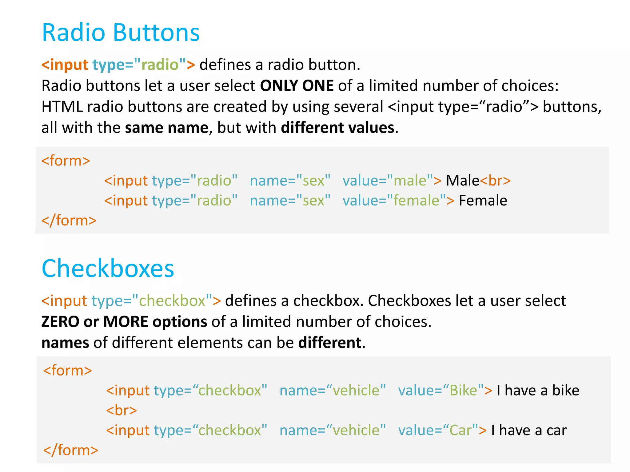 Radio Buttons
<input type="radio"> defines a radio button.
Radio buttons let a user select ONLY ONE of a limited number of choices:
HTML radio buttons are created by using several <input type=“radio”> buttons,
all with the same name, but with different values.
<form>
<input type="radio" name="sex" value="male"> Male<br>
<input type="radio" name="sex" value="female"> Female
</form>

Checkboxes
<input type="checkbox"> defines a checkbox. Checkboxes let a user select
ZERO or MORE options of a limited number of choices.
names of different elements can be different.
<form>
<input type=“checkbox" name=“vehicle" value=“Bike"> I have a bike
<br>
<input type=“checkbox" name=“vehicle" value=“Car"> I have a car
</form>

 