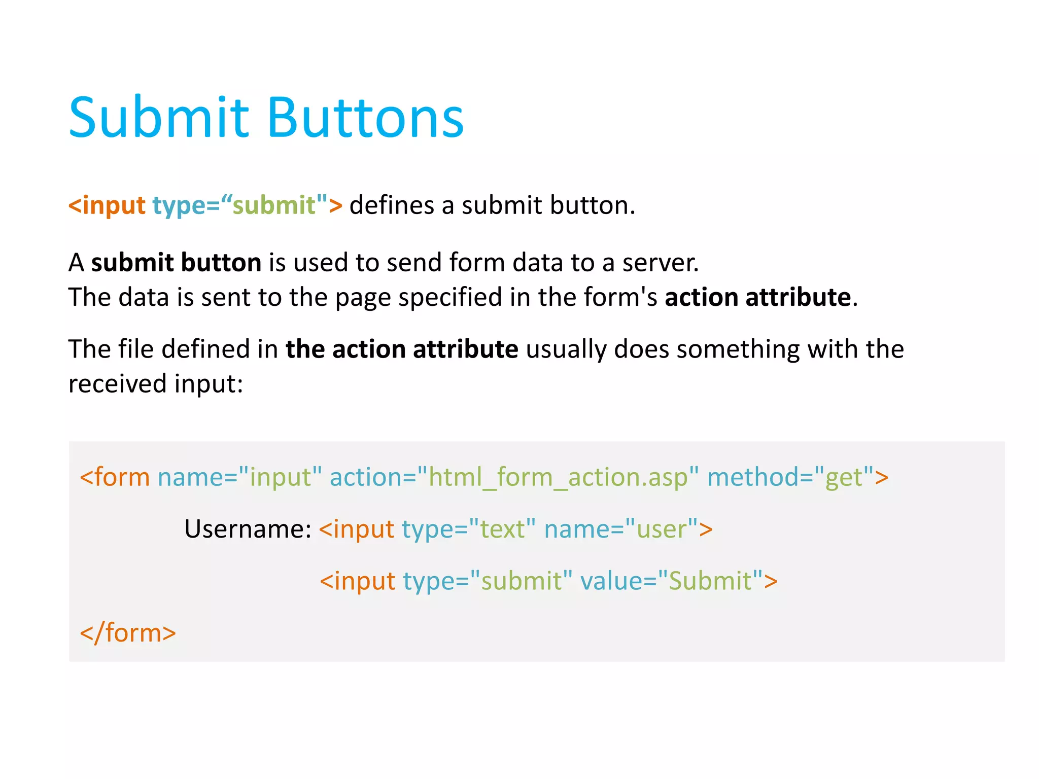 Submit Buttons
<input type=“submit"> defines a submit button.

A submit button is used to send form data to a server.
The data is sent to the page specified in the form's action attribute.
The file defined in the action attribute usually does something with the
received input:
<form name="input" action="html_form_action.asp" method="get">
Username: <input type="text" name="user">
<input type="submit" value="Submit">

</form>

 