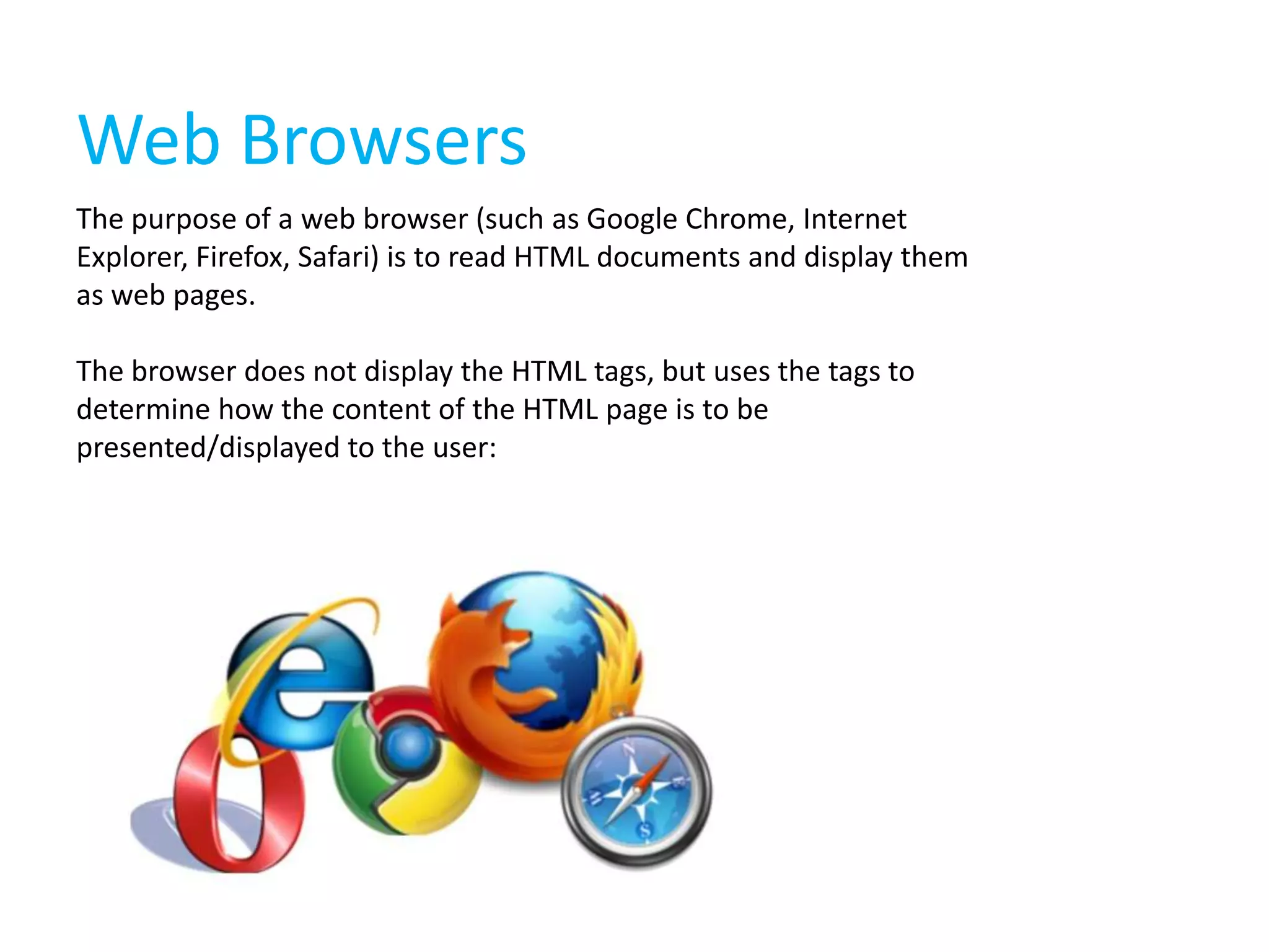 Web Browsers
The purpose of a web browser (such as Google Chrome, Internet
Explorer, Firefox, Safari) is to read HTML documents and display them
as web pages.
The browser does not display the HTML tags, but uses the tags to
determine how the content of the HTML page is to be
presented/displayed to the user:

 