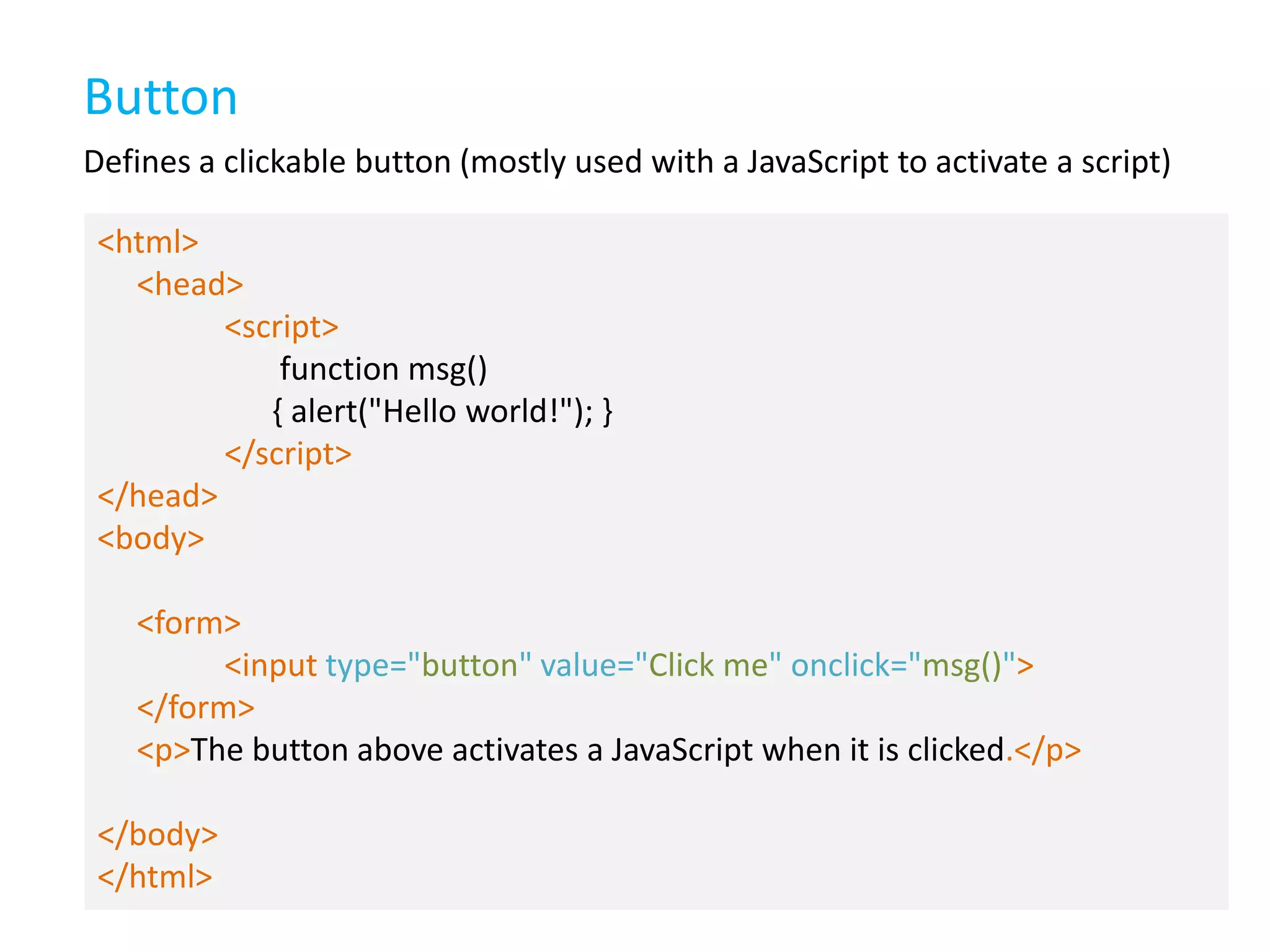 Button
Defines a clickable button (mostly used with a JavaScript to activate a script)
<html>
<head>
<script>
function msg()
{ alert("Hello world!"); }
</script>
</head>
<body>
<form>
<input type="button" value="Click me" onclick="msg()">
</form>
<p>The button above activates a JavaScript when it is clicked.</p>
</body>
</html>

 