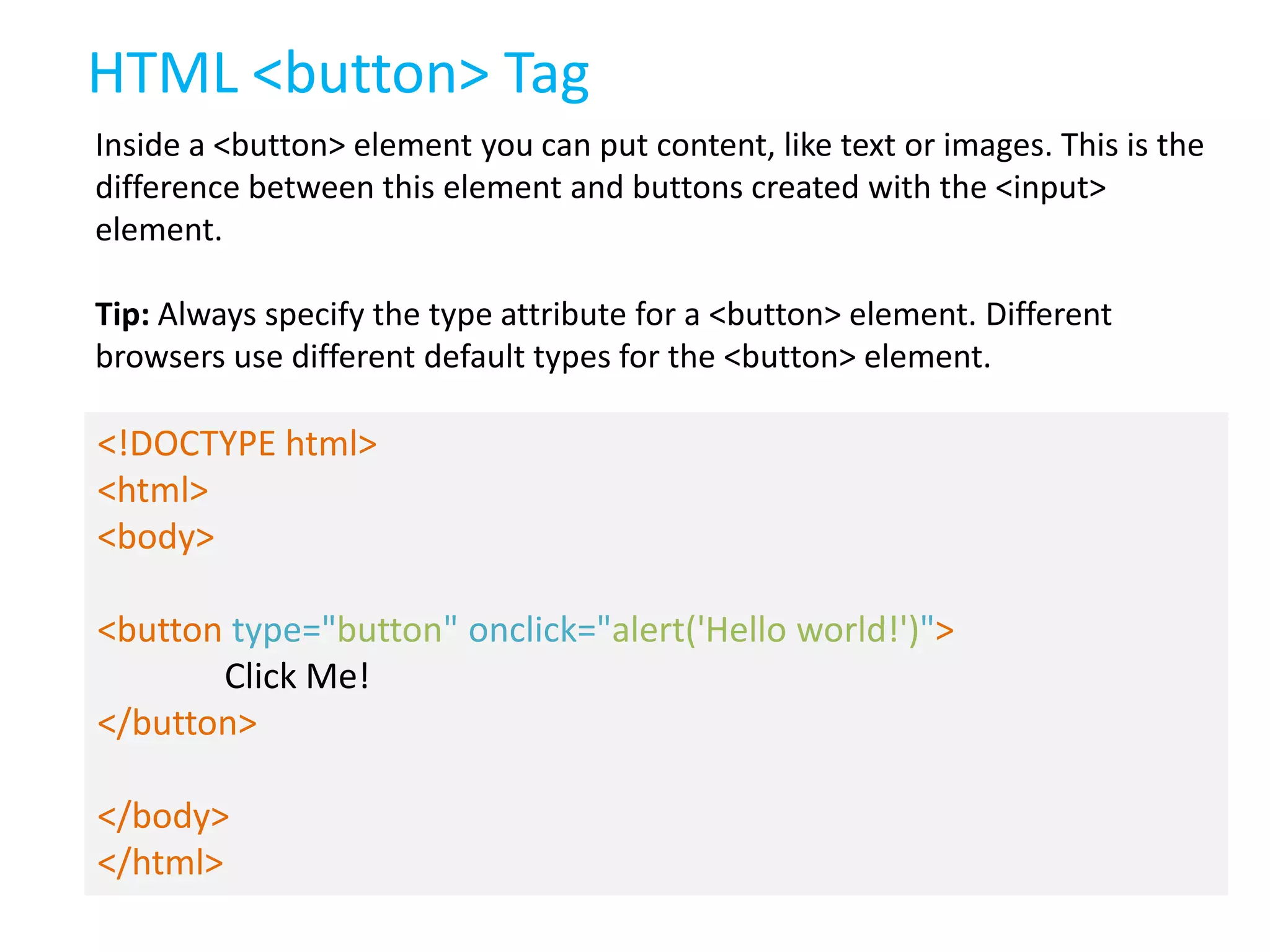 HTML <button> Tag
Inside a <button> element you can put content, like text or images. This is the
difference between this element and buttons created with the <input>
element.

Tip: Always specify the type attribute for a <button> element. Different
browsers use different default types for the <button> element.

<!DOCTYPE html>
<html>
<body>
<button type="button" onclick="alert('Hello world!')">
Click Me!
</button>
</body>
</html>

 