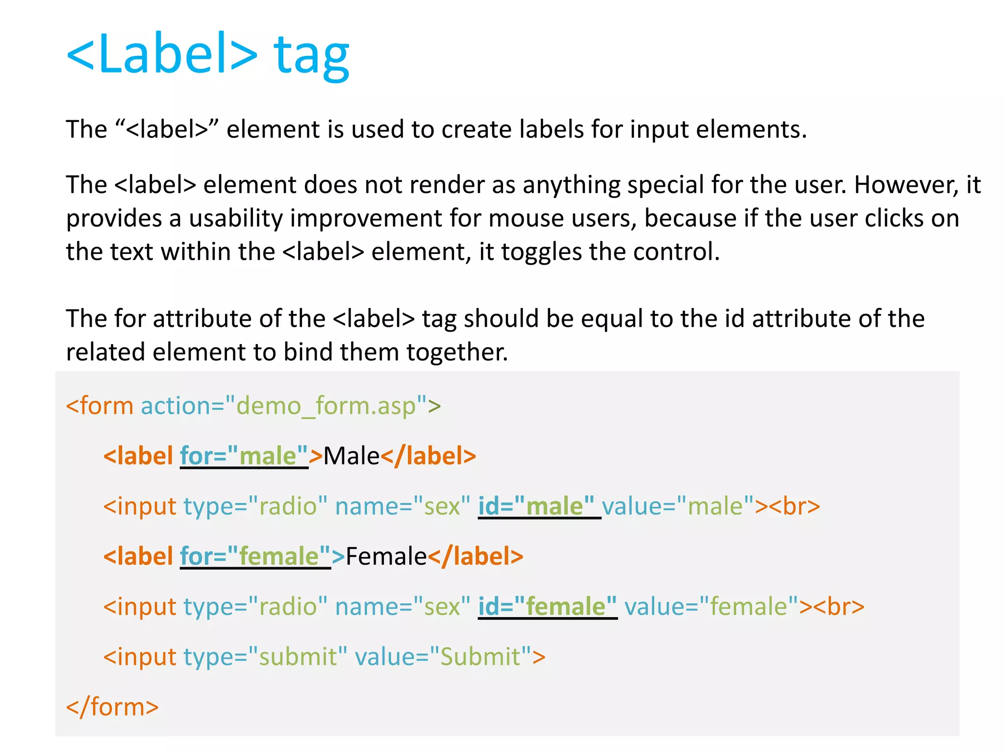 <Label> tag
The “<label>” element is used to create labels for input elements.
The <label> element does not render as anything special for the user. However, it
provides a usability improvement for mouse users, because if the user clicks on
the text within the <label> element, it toggles the control.
The for attribute of the <label> tag should be equal to the id attribute of the
related element to bind them together.
<form action="demo_form.asp">
<label for="male">Male</label>
<input type="radio" name="sex" id="male" value="male"><br>
<label for="female">Female</label>
<input type="radio" name="sex" id="female" value="female"><br>
<input type="submit" value="Submit">
</form>

 