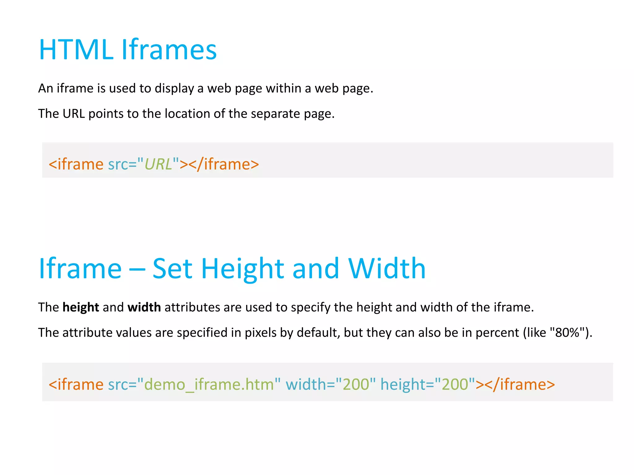 HTML Iframes
An iframe is used to display a web page within a web page.

The URL points to the location of the separate page.

<iframe src="URL"></iframe>

Iframe – Set Height and Width
The height and width attributes are used to specify the height and width of the iframe.
The attribute values are specified in pixels by default, but they can also be in percent (like "80%").

<iframe src="demo_iframe.htm" width="200" height="200"></iframe>

 