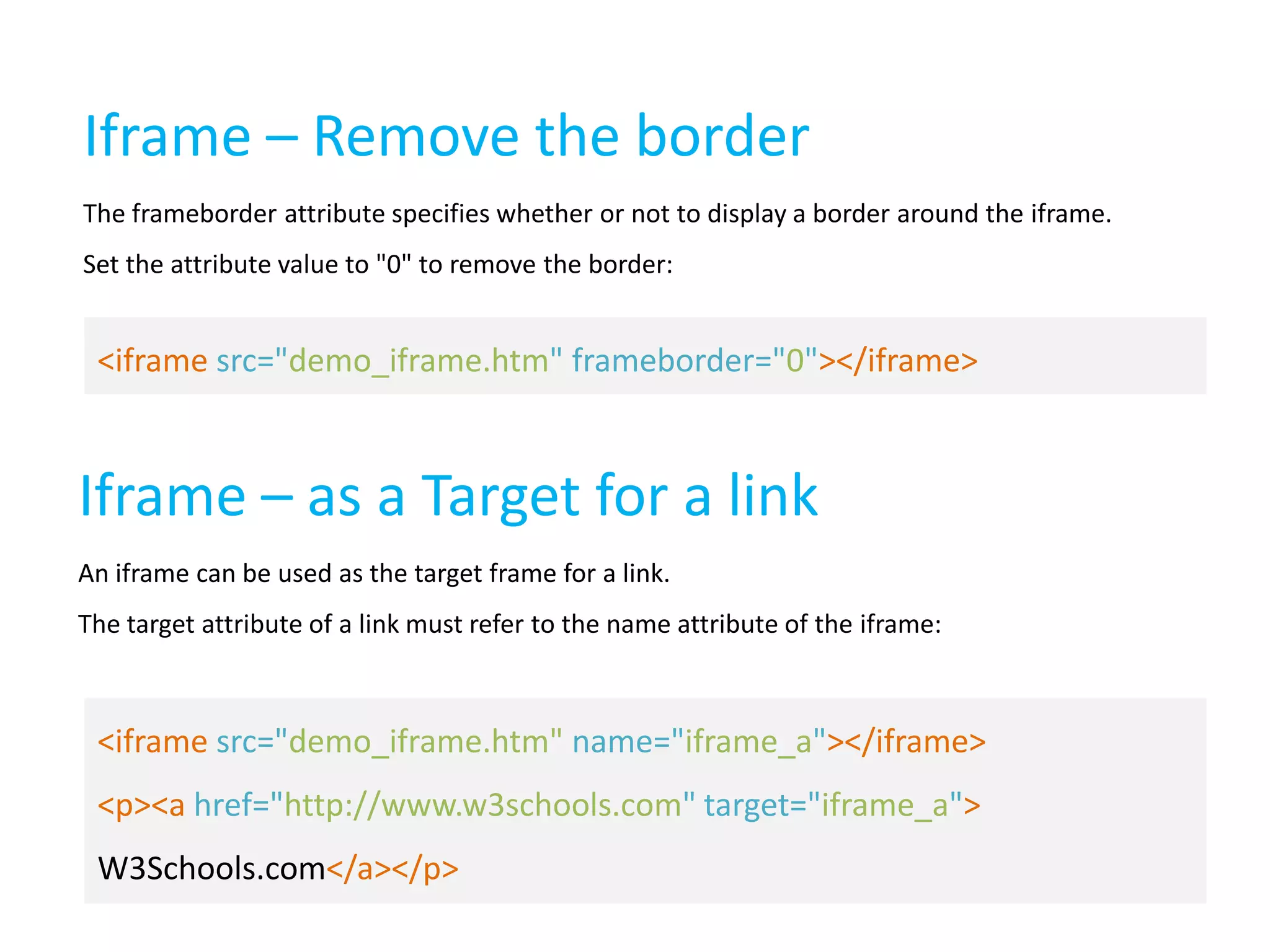 Iframe – Remove the border
The frameborder attribute specifies whether or not to display a border around the iframe.
Set the attribute value to "0" to remove the border:

<iframe src="demo_iframe.htm" frameborder="0"></iframe>

Iframe – as a Target for a link
An iframe can be used as the target frame for a link.
The target attribute of a link must refer to the name attribute of the iframe:

<iframe src="demo_iframe.htm" name="iframe_a"></iframe>
<p><a href="http://www.w3schools.com" target="iframe_a">
W3Schools.com</a></p>

 