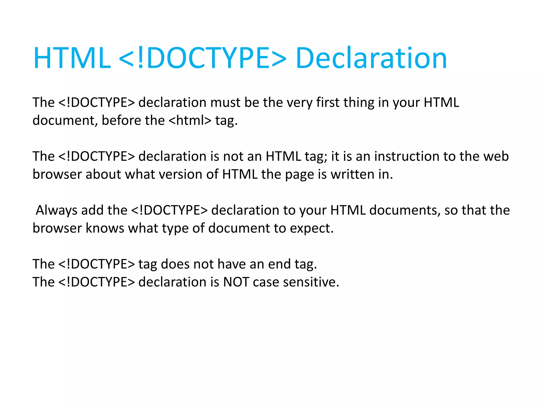 HTML <!DOCTYPE> Declaration
The <!DOCTYPE> declaration must be the very first thing in your HTML
document, before the <html> tag.
The <!DOCTYPE> declaration is not an HTML tag; it is an instruction to the web
browser about what version of HTML the page is written in.
Always add the <!DOCTYPE> declaration to your HTML documents, so that the
browser knows what type of document to expect.
The <!DOCTYPE> tag does not have an end tag.
The <!DOCTYPE> declaration is NOT case sensitive.

 