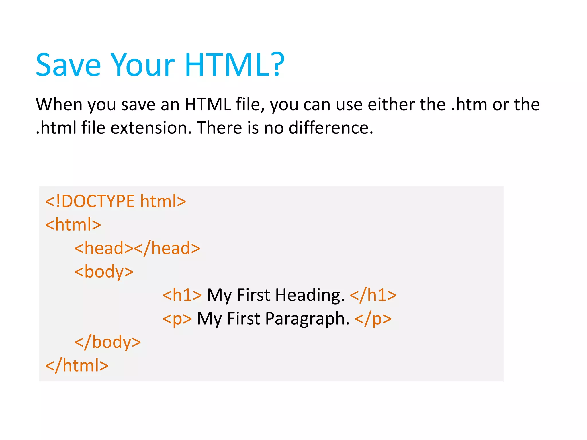 Save Your HTML?
When you save an HTML file, you can use either the .htm or the
.html file extension. There is no difference.

<!DOCTYPE html>
<html>
<head></head>
<body>
<h1> My First Heading. </h1>
<p> My First Paragraph. </p>
</body>
</html>

 