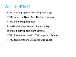 What is HTML?
• HTML is a language for describing web pages.
• HTML stands for Hyper Text Markup Language
• HTML is a markup language
• A markup language is a set of markup tags
• The tags describe document content
• HTML documents contain HTML tags and plain text
• HTML documents are also called web pages

 