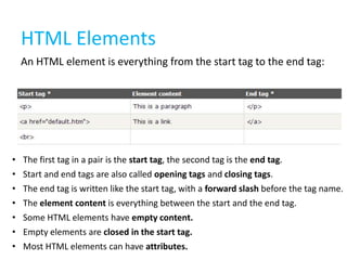 HTML Elements
An HTML element is everything from the start tag to the end tag:

•
•
•
•
•
•
•

The first tag in a pair is the start tag, the second tag is the end tag.
Start and end tags are also called opening tags and closing tags.
The end tag is written like the start tag, with a forward slash before the tag name.
The element content is everything between the start and the end tag.
Some HTML elements have empty content.
Empty elements are closed in the start tag.
Most HTML elements can have attributes.

 