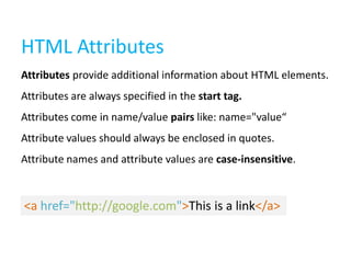 HTML Attributes
Attributes provide additional information about HTML elements.
Attributes are always specified in the start tag.
Attributes come in name/value pairs like: name="value“
Attribute values should always be enclosed in quotes.
Attribute names and attribute values are case-insensitive.

<a href="http://google.com">This is a link</a>

 