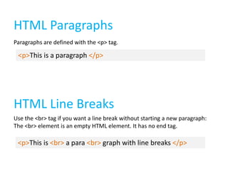 HTML Paragraphs
Paragraphs are defined with the <p> tag.

<p>This is a paragraph </p>

HTML Line Breaks
Use the <br> tag if you want a line break without starting a new paragraph:
The <br> element is an empty HTML element. It has no end tag.

<p>This is <br> a para <br> graph with line breaks </p>

 