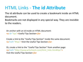 HTML Links - The id Attribute
The id attribute can be used to create a bookmark inside an HTML
document.
Bookmarks are not displayed in any special way. They are invisible
to the readers.
An anchor with an id inside an HTML document:
<a id="tips">Useful Tips Section</a>
Create a link to the "Useful Tips Section" inside the same document:
<a href="#tips">Visit the Useful Tips Section</a>
Or, create a link to the "Useful Tips Section" from another page:
<a href="http://www.w3schools.com/html_links.htm#tips">
Visit the Useful Tips Section</a>

 