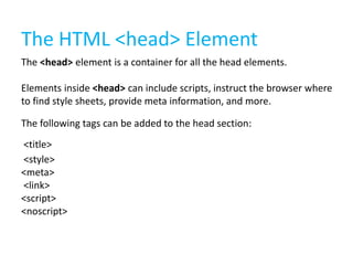 The HTML <head> Element
The <head> element is a container for all the head elements.

Elements inside <head> can include scripts, instruct the browser where
to find style sheets, provide meta information, and more.
The following tags can be added to the head section:
<title>
<style>
<meta>
<link>
<script>
<noscript>

 