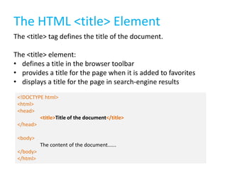 The HTML <title> Element
The <title> tag defines the title of the document.

The <title> element:
• defines a title in the browser toolbar
• provides a title for the page when it is added to favorites
• displays a title for the page in search-engine results
<!DOCTYPE html>
<html>
<head>
<title>Title of the document</title>
</head>
<body>
The content of the document......
</body>
</html>

 