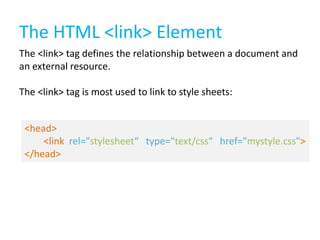 The HTML <link> Element
The <link> tag defines the relationship between a document and
an external resource.

The <link> tag is most used to link to style sheets:
<head>
<link rel="stylesheet“ type="text/css“ href="mystyle.css">
</head>

 